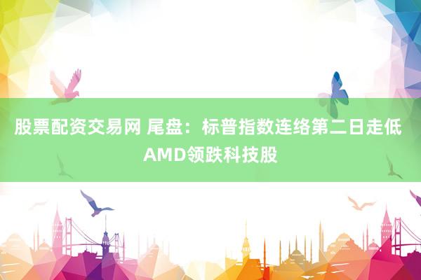 股票配资交易网 尾盘：标普指数连络第二日走低 AMD领跌科技股