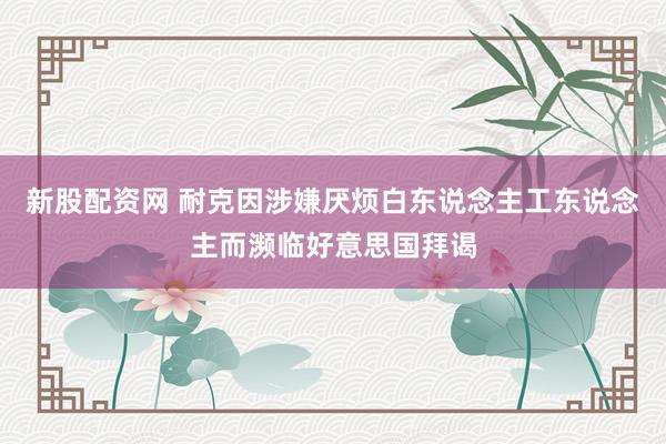 新股配资网 耐克因涉嫌厌烦白东说念主工东说念主而濒临好意思国拜谒