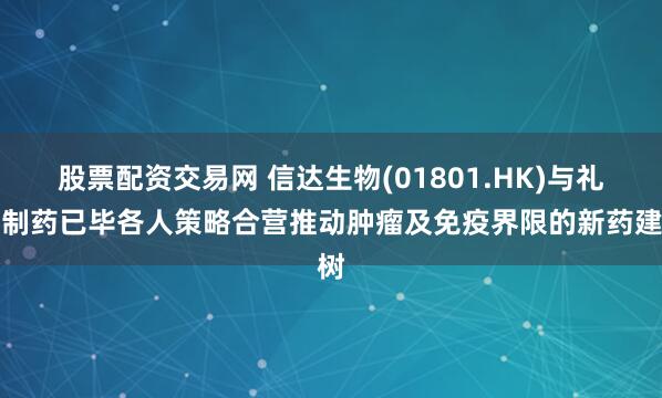 股票配资交易网 信达生物(01801.HK)与礼来制药已毕各人策略合营推动肿瘤及免疫界限的新药建树