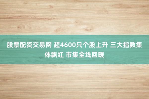 股票配资交易网 超4600只个股上升 三大指数集体飘红 市集全线回暖