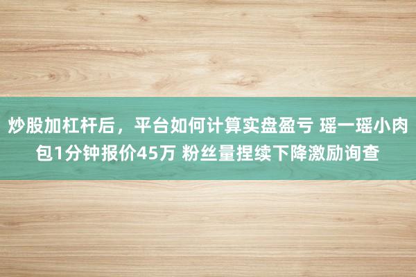 炒股加杠杆后，平台如何计算实盘盈亏 瑶一瑶小肉包1分钟报价45万 粉丝量捏续下降激励询查