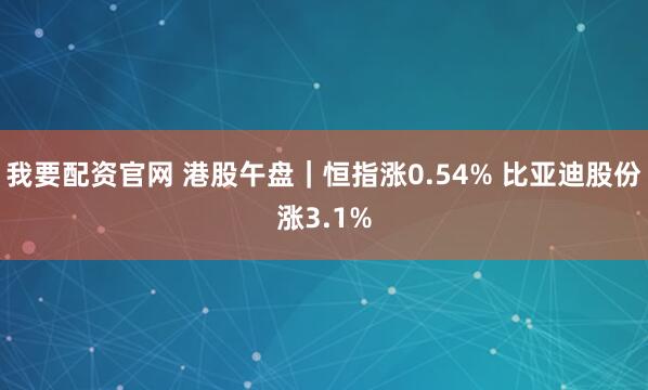 我要配资官网 港股午盘｜恒指涨0.54% 比亚迪股份涨3.1%