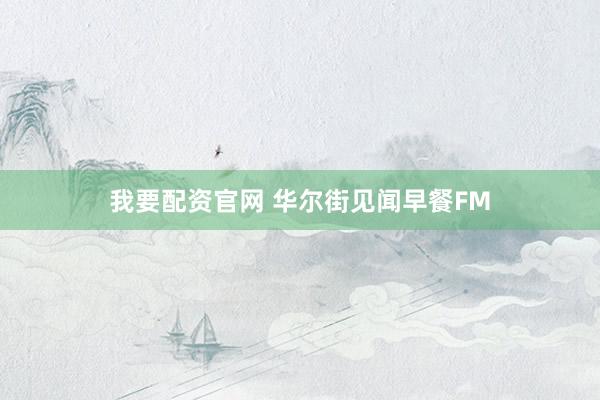 我要配资官网 华尔街见闻早餐FM