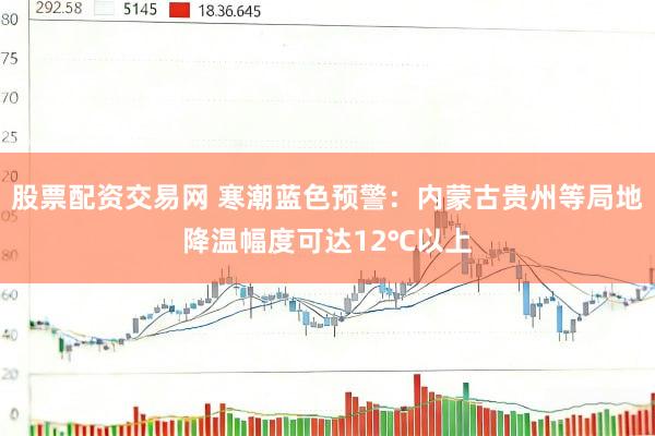 股票配资交易网 寒潮蓝色预警：内蒙古贵州等局地降温幅度可达12℃以上