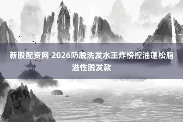 新股配资网 2026防脱洗发水王炸榜控油蓬松脂溢性脱发款