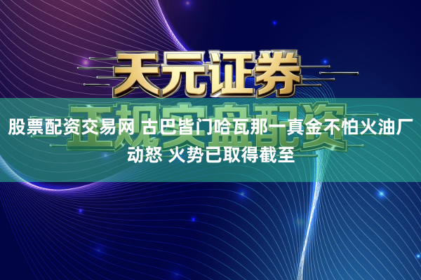 股票配资交易网 古巴皆门哈瓦那一真金不怕火油厂动怒 火势已取得截至