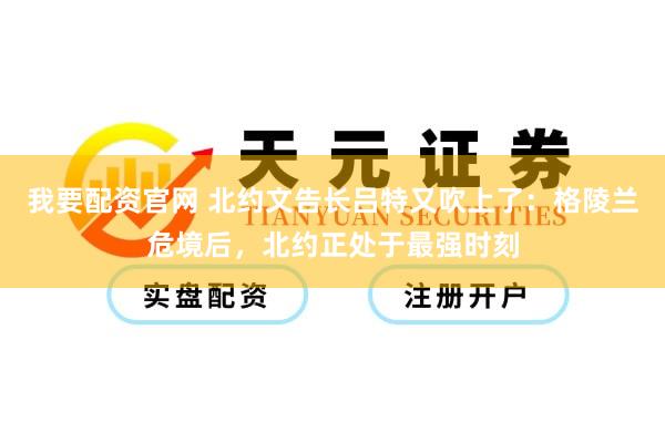 我要配资官网 北约文告长吕特又吹上了：格陵兰危境后，北约正处于最强时刻