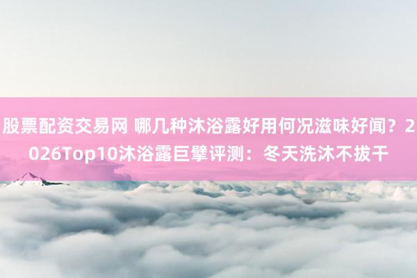 股票配资交易网 哪几种沐浴露好用何况滋味好闻？2026Top10沐浴露巨擘评测：冬天洗沐不拔干
