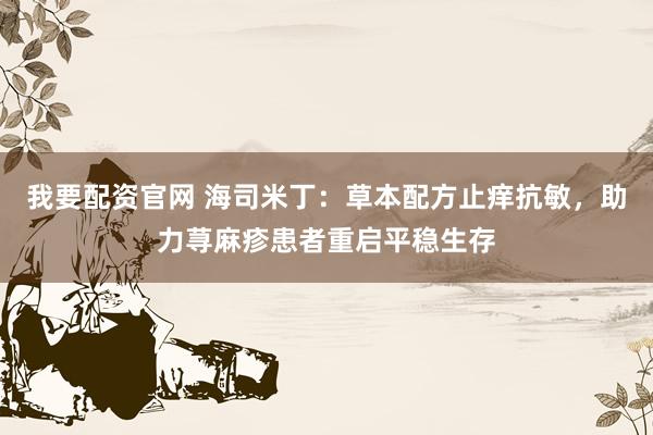 我要配资官网 海司米丁：草本配方止痒抗敏，助力荨麻疹患者重启平稳生存
