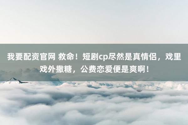 我要配资官网 救命！短剧cp尽然是真情侣，戏里戏外撒糖，公费恋爱便是爽啊！