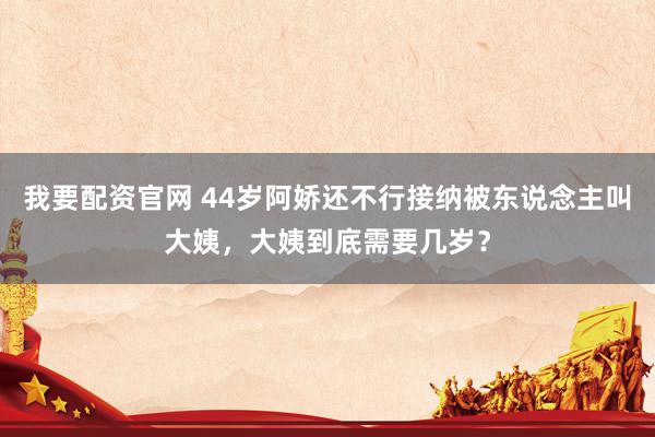 我要配资官网 44岁阿娇还不行接纳被东说念主叫大姨，大姨到底需要几岁？