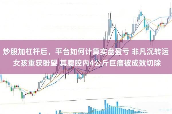 炒股加杠杆后，平台如何计算实盘盈亏 非凡沉转运 女孩重获盼望 其腹腔内4公斤巨瘤被成效切除