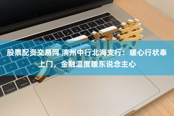 股票配资交易网 滨州中行北海支行：暖心行状奉上门，金融温度暖东说念主心