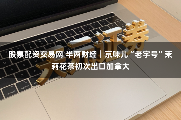 股票配资交易网 半两财经|京味儿“老字号”茉莉花茶初次出口加拿大