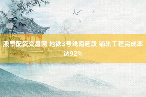 股票配资交易网 地铁3号线南延段 铺轨工程完成率达92%