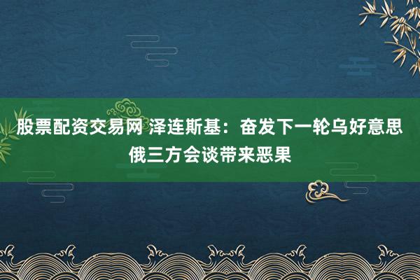 股票配资交易网 泽连斯基：奋发下一轮乌好意思俄三方会谈带来恶果