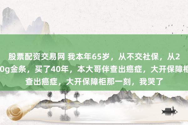 股票配资交易网 我本年65岁，从不交社保，从25岁初始每年买50g金条，买了40年，本大哥伴查出癌症，大开保障柜那一刻，我哭了