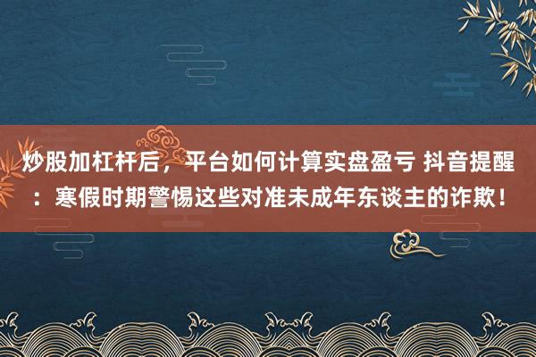 炒股加杠杆后,平台如何计算实盘盈亏 抖音提醒:寒假时期警惕这些对准未成年东谈主的诈欺!