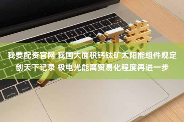 我要配资官网 我国大面积钙钛矿太阳能组件规定创天下记录 极电光能离贸易化程度再进一步