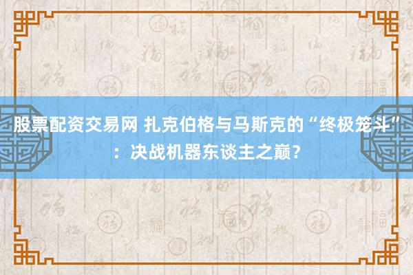 股票配资交易网 扎克伯格与马斯克的“终极笼斗”：决战机器东谈主之巅？