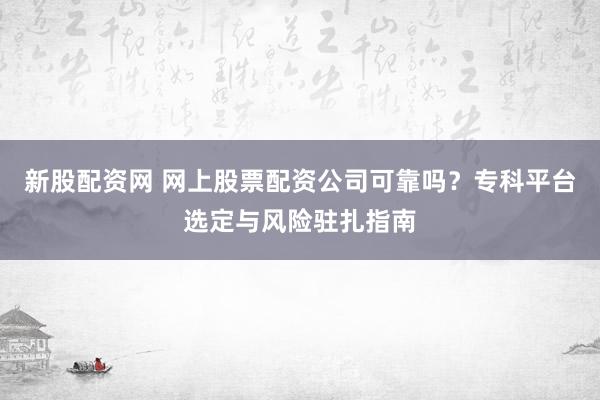 新股配资网 网上股票配资公司可靠吗？专科平台选定与风险驻扎指南