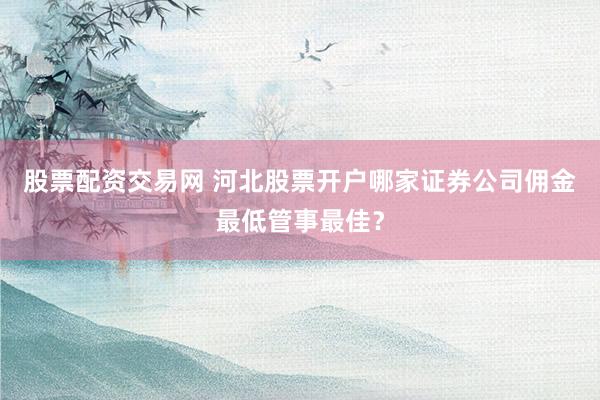 股票配资交易网 河北股票开户哪家证券公司佣金最低管事最佳？