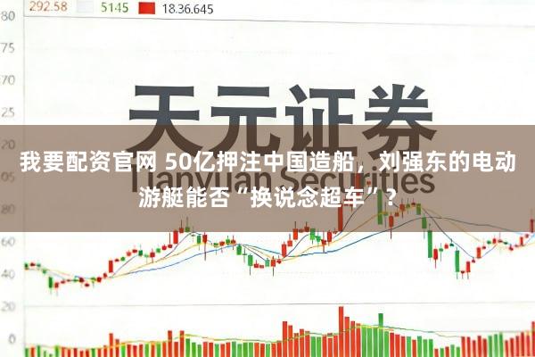 我要配资官网 50亿押注中国造船，刘强东的电动游艇能否“换说念超车”？