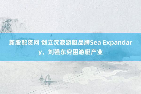 新股配资网 创立沉寂游艇品牌Sea Expandary，刘强东穷困游艇产业