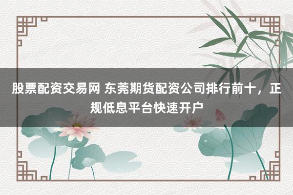 股票配资交易网 东莞期货配资公司排行前十,正规低息平台快速开户