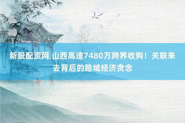新股配资网 山西高速7480万跨界收购!关联来去背后的路域经济贪念