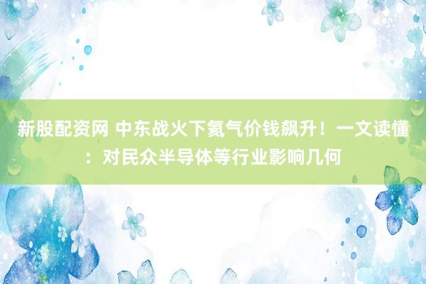新股配资网 中东战火下氦气价钱飙升!一文读懂:对民众半导体等行业影响几何