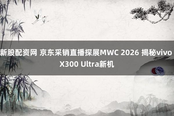 新股配资网 京东采销直播探展MWC 2026 揭秘vivo X300 Ultra新机