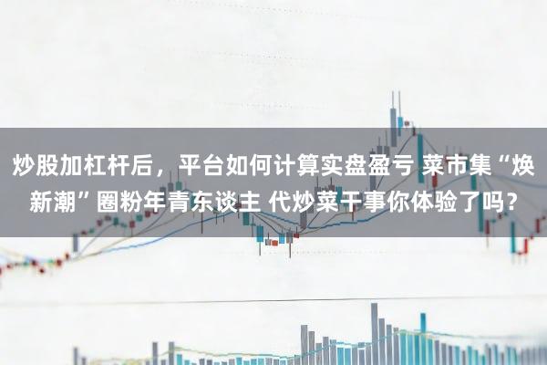 炒股加杠杆后,平台如何计算实盘盈亏 菜市集“焕新潮”圈粉年青东谈主 代炒菜干事你体验了吗?