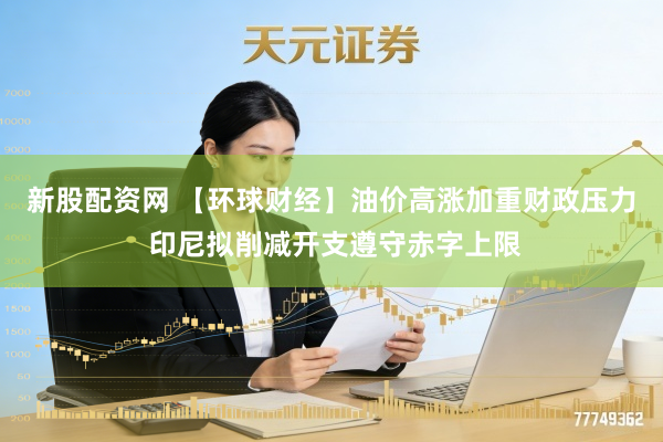 新股配资网 【环球财经】油价高涨加重财政压力 印尼拟削减开支遵守赤字上限