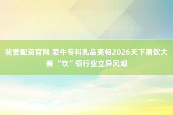 我要配资官网 蒙牛专科乳品亮相2026天下潮饮大赛 “饮”领行业立异风潮