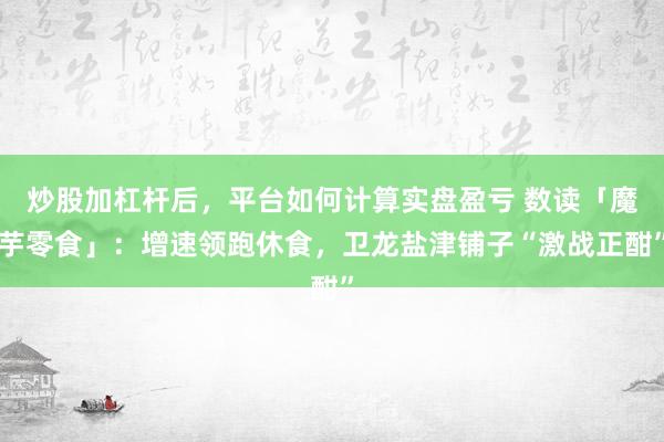 炒股加杠杆后,平台如何计算实盘盈亏 数读「魔芋零食」:增速领跑休食,卫龙盐津铺子“激战正酣”