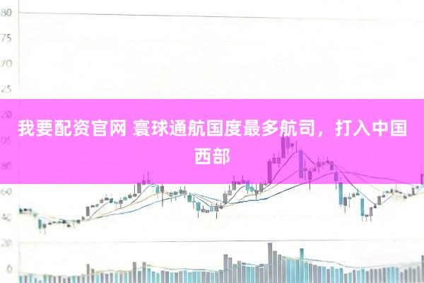 我要配资官网 寰球通航国度最多航司,打入中国西部
