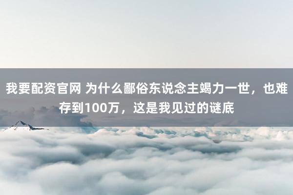 我要配资官网 为什么鄙俗东说念主竭力一世，也难存到100万，这是我见过的谜底