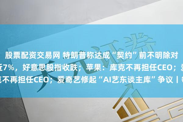 股票配资交易网 特朗普称达成“契约”前不明除对伊顽固；WTI原油涨近7%，好意思股指收跌；苹果：库克不再担任CEO；爱奇艺修起“AI艺东谈主库”争议丨每经早参