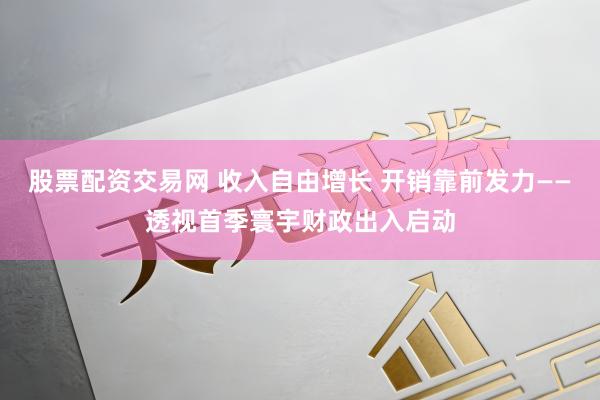 股票配资交易网 收入自由增长 开销靠前发力——透视首季寰宇财政出入启动