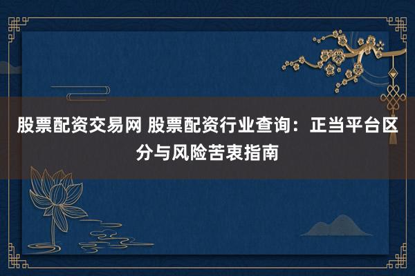 股票配资交易网 股票配资行业查询：正当平台区分与风险苦衷指南