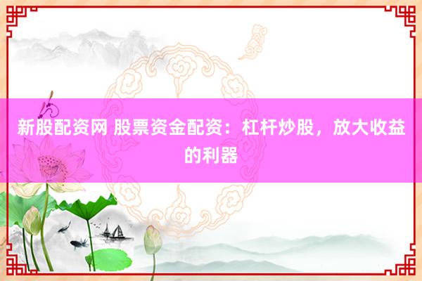 新股配资网 股票资金配资：杠杆炒股，放大收益的利器
